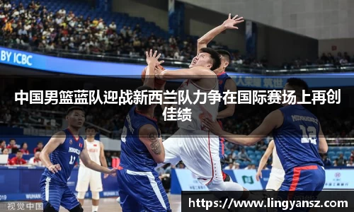 中国男篮蓝队迎战新西兰队力争在国际赛场上再创佳绩