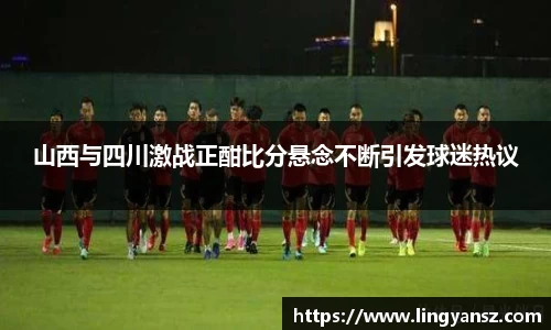 山西与四川激战正酣比分悬念不断引发球迷热议