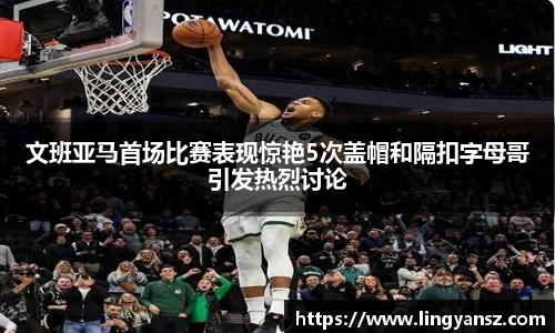 文班亚马首场比赛表现惊艳5次盖帽和隔扣字母哥引发热烈讨论
