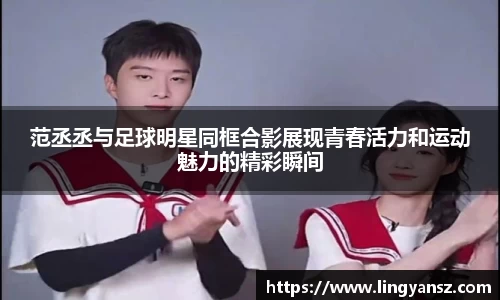 范丞丞与足球明星同框合影展现青春活力和运动魅力的精彩瞬间